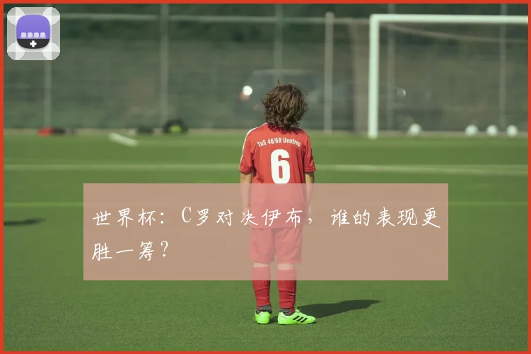 世界杯：C罗对决伊布，谁的表现更胜一筹？