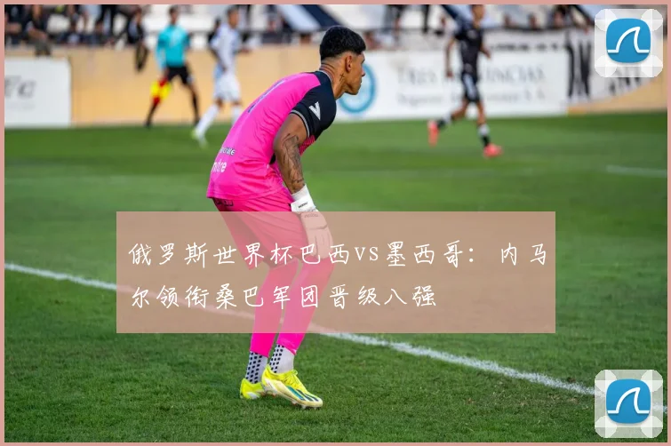 俄罗斯世界杯巴西vs墨西哥：内马尔领衔桑巴军团晋级八强