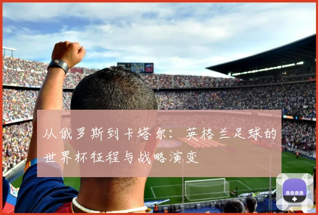 从俄罗斯到卡塔尔：英格兰足球的世界杯征程与战略演变