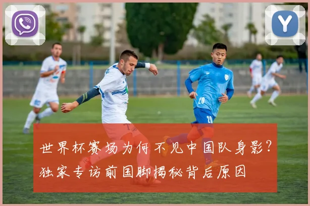 世界杯赛场为何不见中国队身影？独家专访前国脚揭秘背后原因