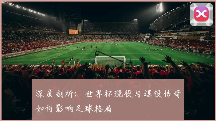 深度剖析：世界杯现役与退役传奇如何影响足球格局