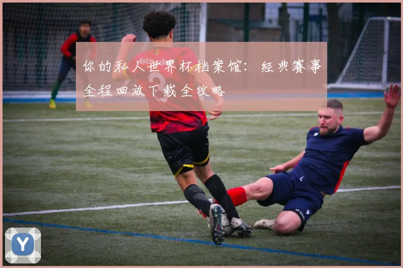 你的私人世界杯档案馆：经典赛事全程回放下载全攻略