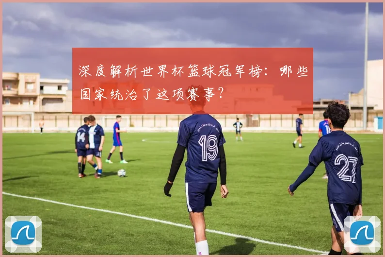 深度解析世界杯篮球冠军榜：哪些国家统治了这项赛事？