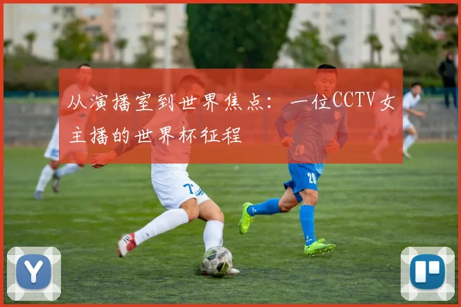 从演播室到世界焦点：一位CCTV女主播的世界杯征程