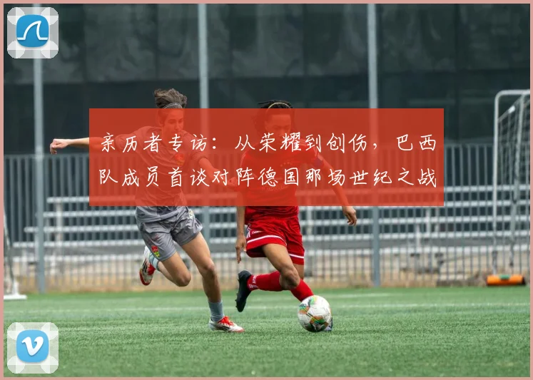 亲历者专访：从荣耀到创伤，巴西队成员首谈对阵德国那场世纪之战