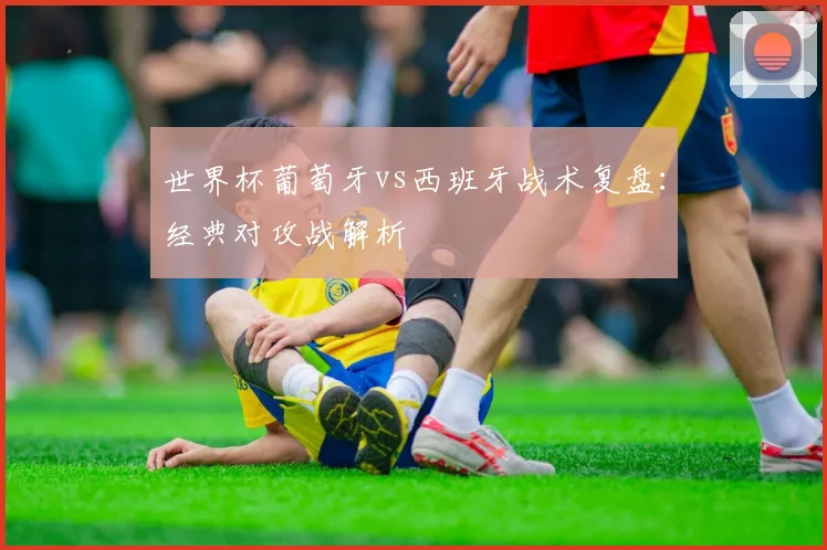 世界杯葡萄牙vs西班牙战术复盘：经典对攻战解析