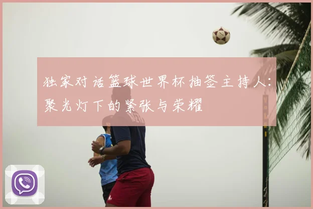 独家对话篮球世界杯抽签主持人:聚光灯下的紧张与荣耀