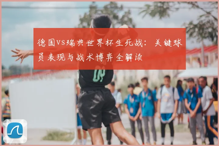 德国vs瑞典世界杯生死战：关键球员表现与战术博弈全解读