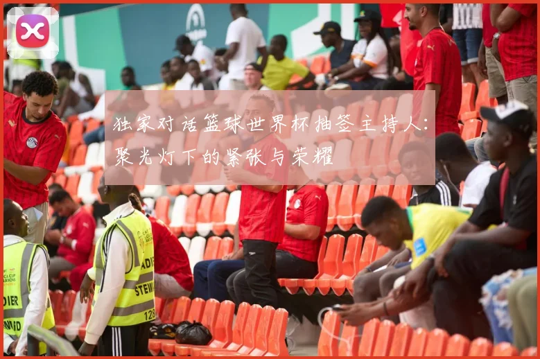 独家对话篮球世界杯抽签主持人:聚光灯下的紧张与荣耀