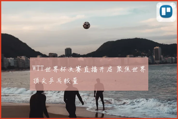 WTT世界杯决赛直播开启 聚焦世界顶尖乒乓较量