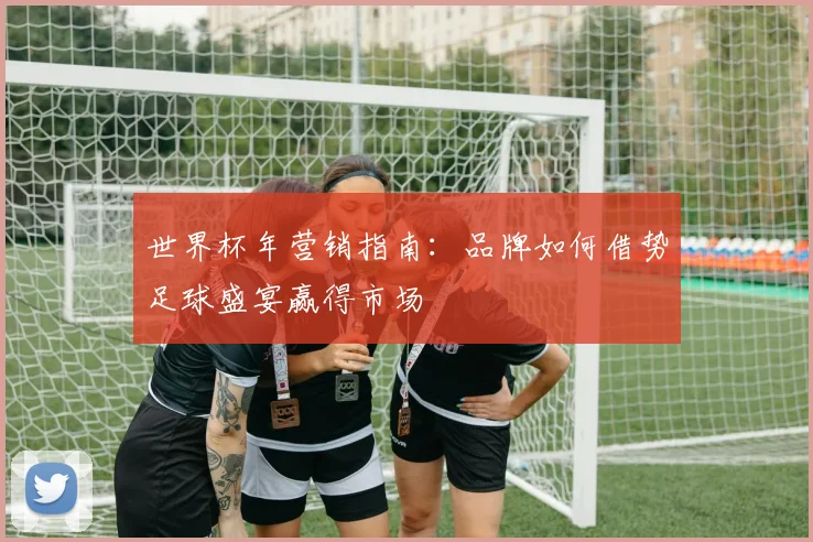 世界杯年营销指南：品牌如何借势足球盛宴赢得市场