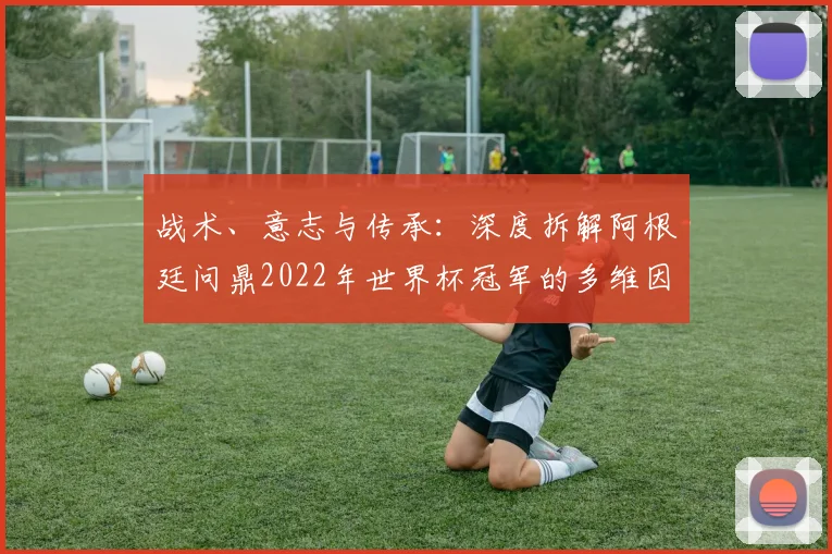 战术、意志与传承:深度拆解阿根廷问鼎2022年世界杯冠军的多维因素