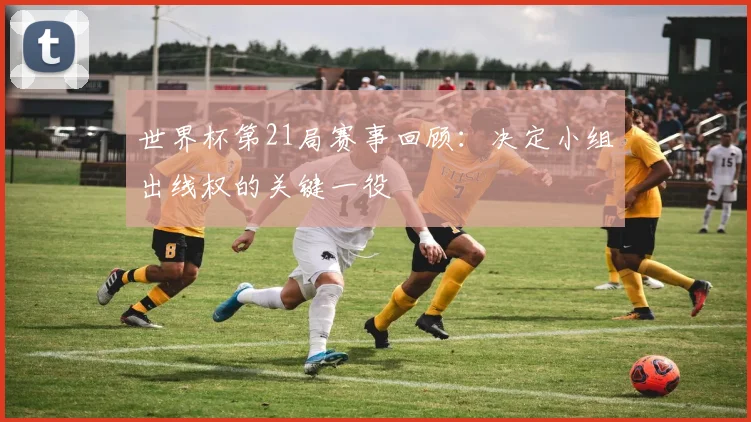 世界杯第21局赛事回顾:决定小组出线权的关键一役