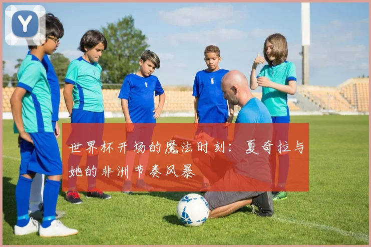 世界杯开场的魔法时刻：夏奇拉与她的非洲节奏风暴