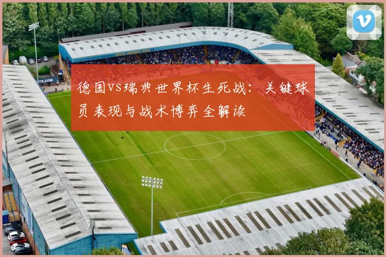 德国vs瑞典世界杯生死战：关键球员表现与战术博弈全解读