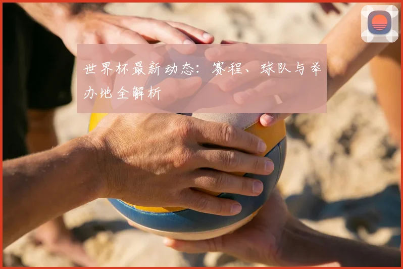 世界杯最新动态：赛程、球队与举办地全解析